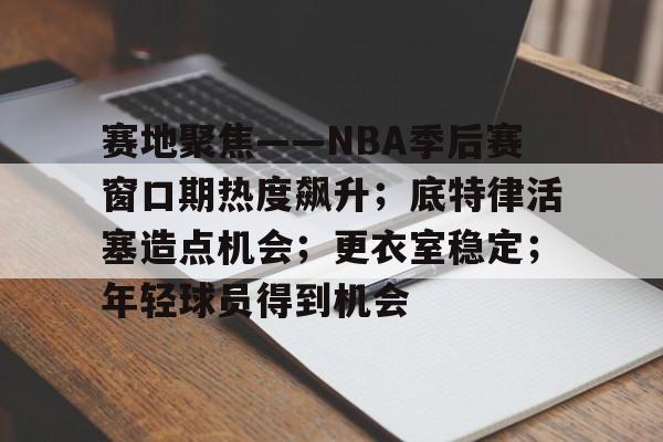开云首页入口-赛地聚焦——NBA季后赛窗口期热度飙升；底特律活塞造点机会；更衣室稳定；年轻球员得到机会的简单介绍