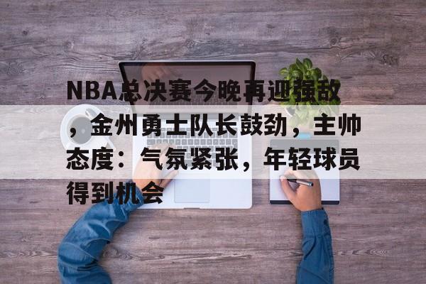 开云首页体验-NBA总决赛今晚再迎强敌，金州勇士队长鼓劲，主帅态度：气氛紧张，年轻球员得到机会的简单介绍