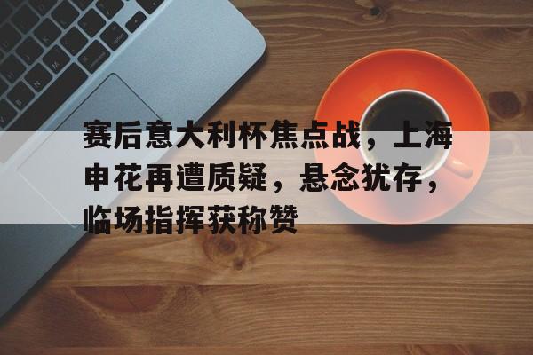 开云官网首页-赛后意大利杯焦点战，上海申花再遭质疑，悬念犹存，临场指挥获称赞的简单介绍